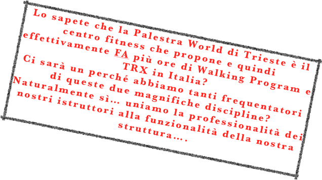 Lo sapete che la Palestra World di Trieste è il centro fitness che propone e quindi effettivamente FA più ore di Walking Program e TRX in Italia? 
Ci sarà un perché abbiamo tanti frequentatori di queste due magnifiche discipline? 
Naturalmente sì… uniamo la professionalità dei nostri istruttori alla funzionalità della nostra struttura….
